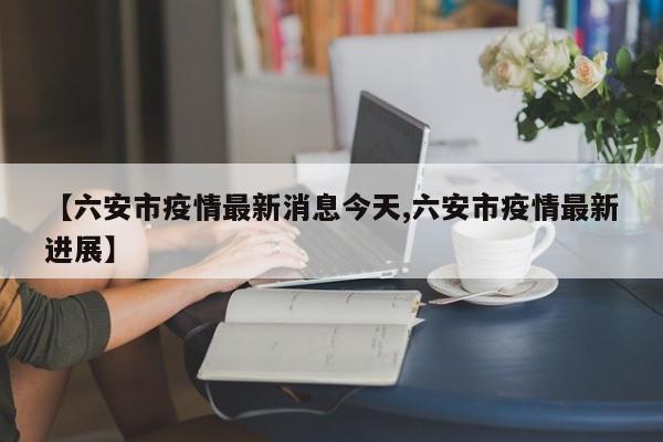 【六安市疫情最新消息今天,六安市疫情最新进展】