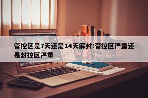 管控区是7天还是14天解封:管控区严重还是封控区严重