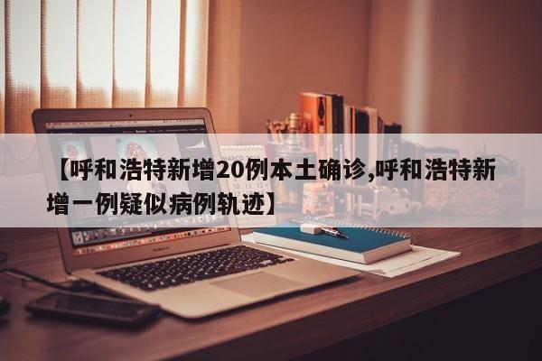 【呼和浩特新增20例本土确诊,呼和浩特新增一例疑似病例轨迹】