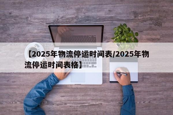 【2025年物流停运时间表/2025年物流停运时间表格】