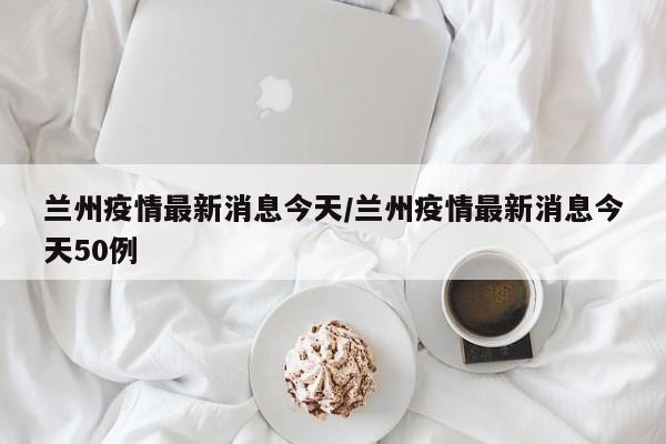 兰州疫情最新消息今天/兰州疫情最新消息今天50例