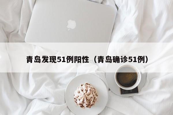 青岛发现51例阳性（青岛确诊51例）