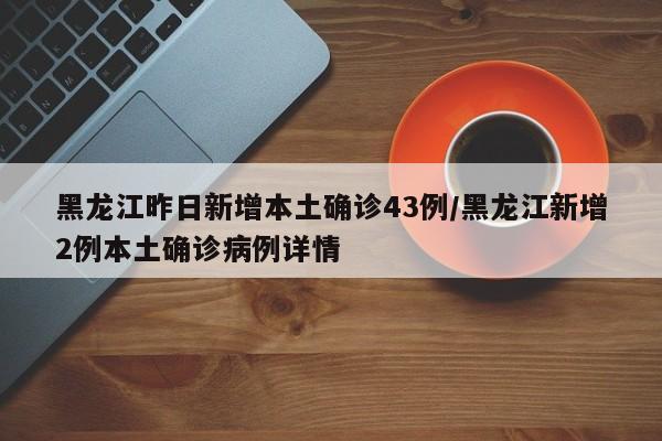 黑龙江昨日新增本土确诊43例/黑龙江新增2例本土确诊病例详情