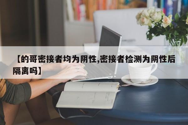 【的哥密接者均为阴性,密接者检测为阴性后隔离吗】