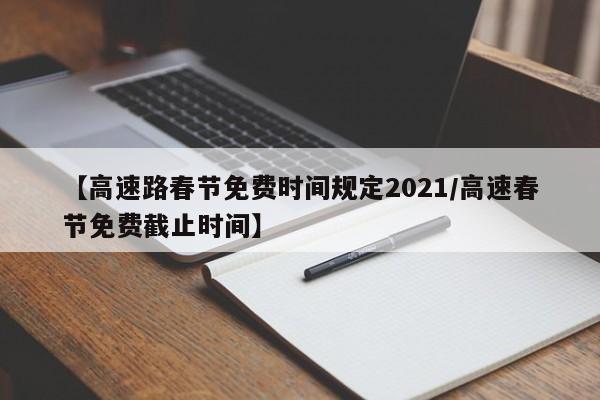 【高速路春节免费时间规定2021/高速春节免费截止时间】
