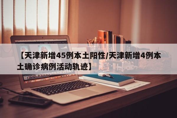 【天津新增45例本土阳性/天津新增4例本土确诊病例活动轨迹】